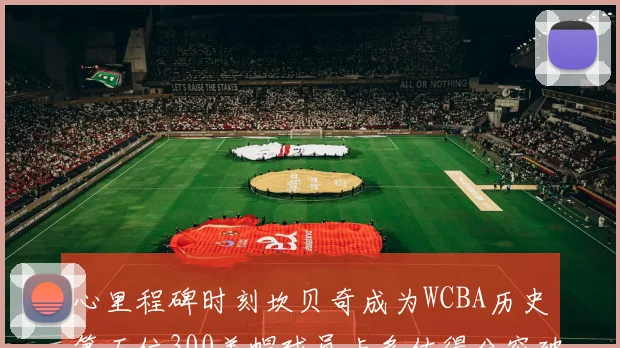 心里程碑时刻坎贝奇成为WCBA历史第五位300盖帽球员卡多佐得分突破1000大关