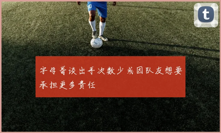 字母哥谈出手次数少或因队友想要承担更多责任