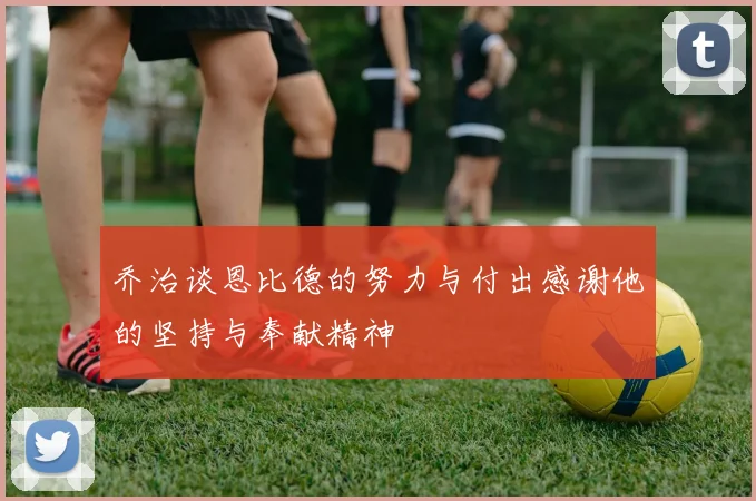乔治谈恩比德的努力与付出感谢他的坚持与奉献精神