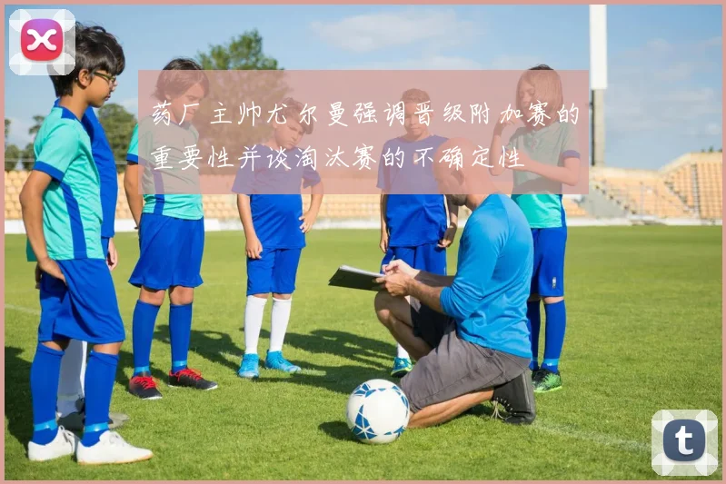 药厂主帅尤尔曼强调晋级附加赛的重要性并谈淘汰赛的不确定性