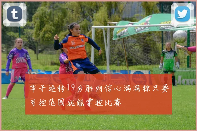华子逆转19分胜利信心满满称只要可控范围就能掌控比赛