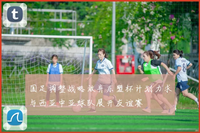国足调整战略放弃东盟杯计划力求与西亚中亚球队展开友谊赛