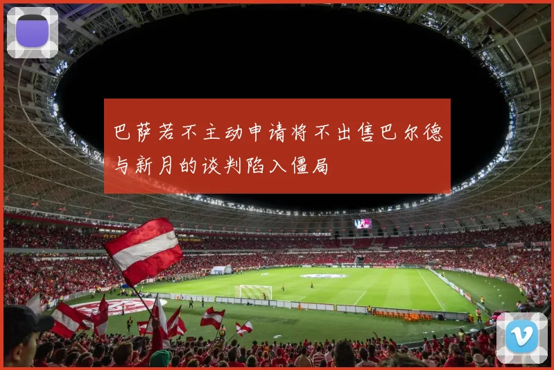 巴萨若不主动申请将不出售巴尔德与新月的谈判陷入僵局